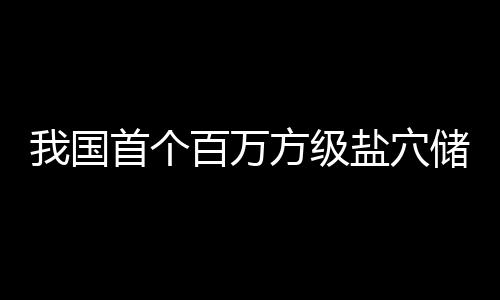 百万投产我国盐穴项目在河顶山南平方级首个储氢